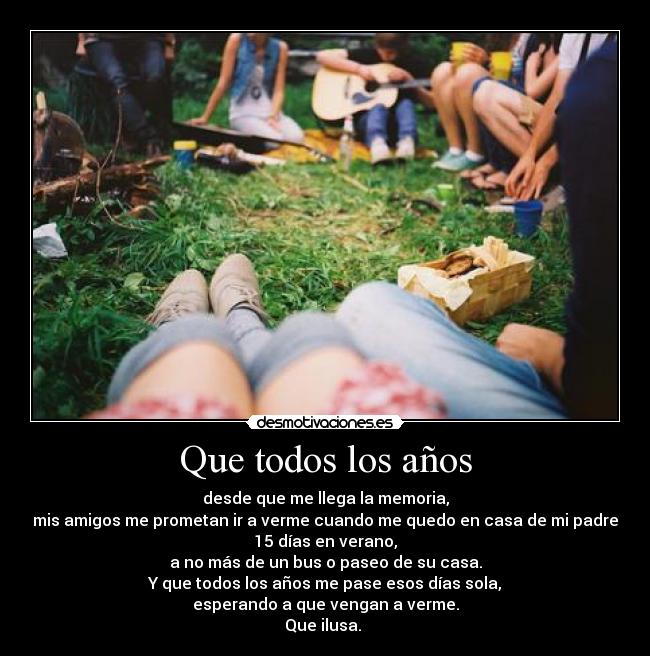 Que todos los años - desde que me llega la memoria,
mis amigos me prometan ir a verme cuando me quedo en casa de mi padre
15 días en verano,
a no más de un bus o paseo de su casa.
Y que todos los años me pase esos días sola,
esperando a que vengan a verme.
Que ilusa.