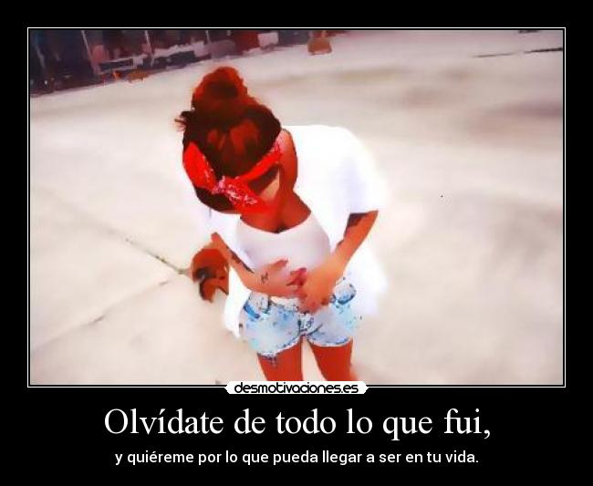 Olvídate de todo lo que fui, - y quiéreme por lo que pueda llegar a ser en tu vida.