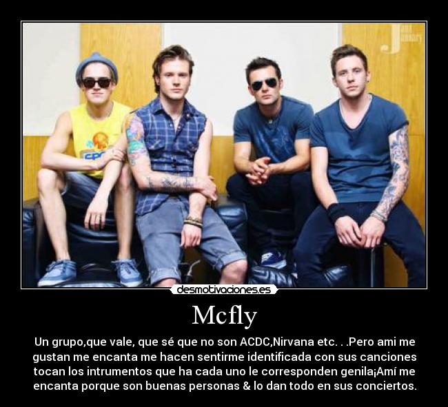 Mcfly - Un grupo,que vale, que sé que no son ACDC,Nirvana etc. . .Pero ami me
gustan me encanta me hacen sentirme identificada con sus canciones
tocan los intrumentos que ha cada uno le corresponden genila¡Amí me
encanta porque son buenas personas & lo dan todo en sus conciertos.