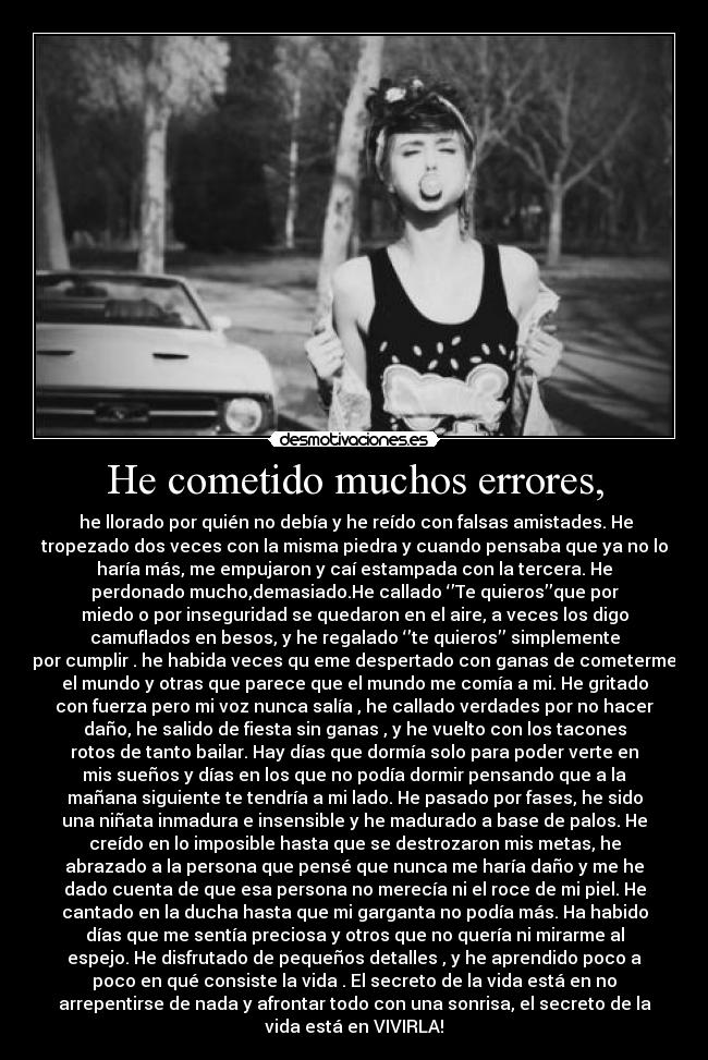 He cometido muchos errores, - he llorado por quién no debía y he reído con falsas amistades. He
tropezado dos veces con la misma piedra y cuando pensaba que ya no lo
haría más, me empujaron y caí estampada con la tercera. He
perdonado mucho,demasiado.He callado ‘’Te quieros’’que por
miedo o por inseguridad se quedaron en el aire, a veces los digo
camuflados en besos, y he regalado ‘’te quieros’’ simplemente
por cumplir . he habida veces qu eme despertado con ganas de cometerme
el mundo y otras que parece que el mundo me comía a mi. He gritado
con fuerza pero mi voz nunca salía , he callado verdades por no hacer
daño, he salido de fiesta sin ganas , y he vuelto con los tacones
rotos de tanto bailar. Hay días que dormía solo para poder verte en
mis sueños y días en los que no podía dormir pensando que a la
mañana siguiente te tendría a mi lado. He pasado por fases, he sido
una niñata inmadura e insensible y he madurado a base de palos. He
creído en lo imposible hasta que se destrozaron mis metas, he
abrazado a la persona que pensé que nunca me haría daño y me he
dado cuenta de que esa persona no merecía ni el roce de mi piel. He
cantado en la ducha hasta que mi garganta no podía más. Ha habido
días que me sentía preciosa y otros que no quería ni mirarme al
espejo. He disfrutado de pequeños detalles , y he aprendido poco a
poco en qué consiste la vida . El secreto de la vida está en no
arrepentirse de nada y afrontar todo con una sonrisa, el secreto de la
vida está en VIVIRLA!