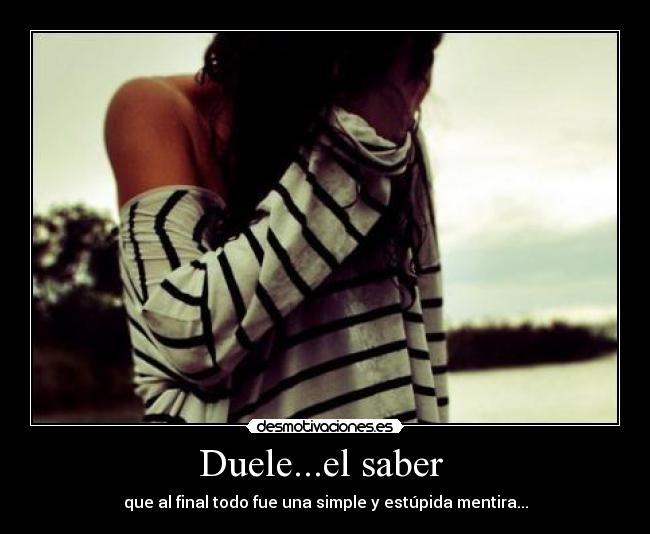 Duele...el saber  - que al final todo fue una simple y estúpida mentira...