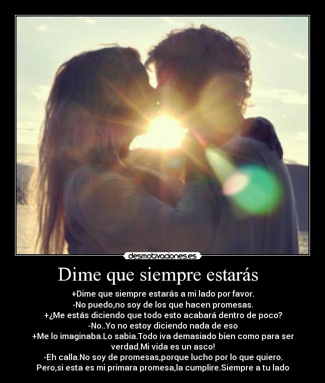 Dime que siempre estarás   - +Dime que siempre estarás a mi lado por favor.
-No puedo,no soy de los que hacen promesas.
+¿Me estás diciendo que todo esto acabará dentro de poco?
-No..Yo no estoy diciendo nada de eso
+Me lo imaginaba.Lo sabia.Todo iva demasiado bien como para ser
verdad.Mi vida es un asco!
-Eh calla.No soy de promesas,porque lucho por lo que quiero.
Pero,si esta es mi primara promesa,la cumplire.Siempre a tu lado