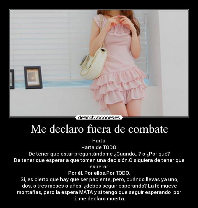 Me declaro fuera de combate - Harta.
Harta de TODO.
De tener que estar preguntándome ¿Cuando...? o ¿Por qué?
De tener que esperar a que tomen una decisión.O siquiera de tener que
esperar.
Por él. Por ellos.Por TODO.
Si, es cierto que hay que ser paciente, pero, cuándo llevas ya uno,
dos, o tres meses o años. ¿debes seguir esperando? La fé mueve
montañas, pero la espera MATA y si tengo que seguir esperando por
ti, me declaro muerta.
