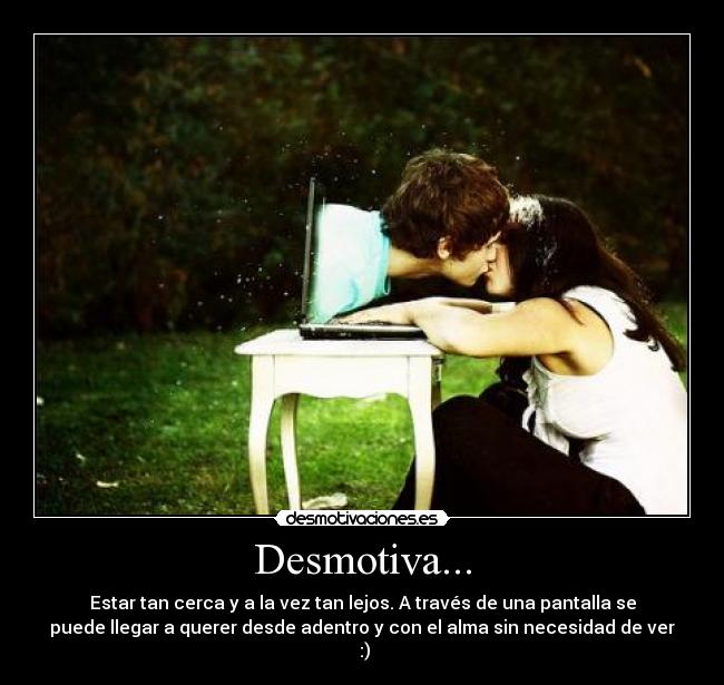 Desmotiva... - Estar tan cerca y a la vez tan lejos. A través de una pantalla se
puede llegar a querer desde adentro y con el alma sin necesidad de ver
:)