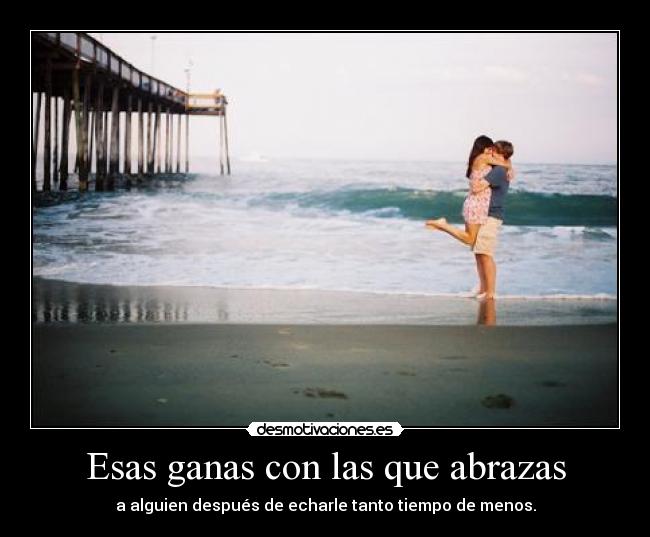 Esas ganas con las que abrazas - a alguien después de echarle tanto tiempo de menos.