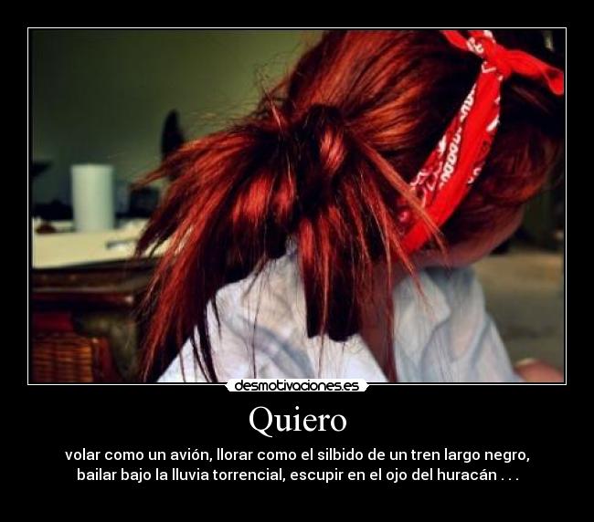 Quiero - volar como un avión, llorar como el silbido de un tren largo negro,
bailar bajo la lluvia torrencial, escupir en el ojo del huracán . . .
