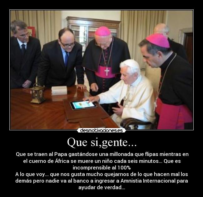 Que si,gente... - Que se traen al Papa gastándose una millonada que flipas mientras en
el cuerno de África se muere un niño cada seis minutos... Que es
incomprensible al 100%
A lo que voy... que nos gusta mucho quejarnos de lo que hacen mal los
demás pero nadie va al banco a ingresar a Amnistia Internacional para
ayudar de verdad...