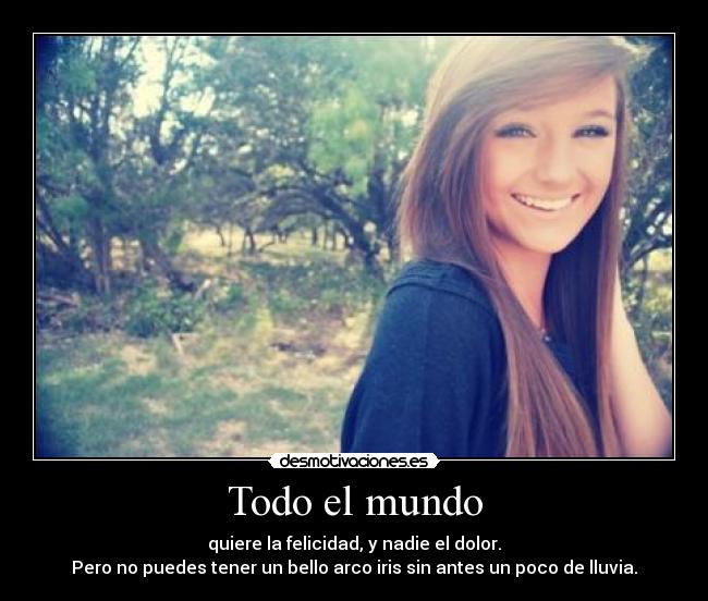 Todo el mundo - quiere la felicidad, y nadie el dolor.
Pero no puedes tener un bello arco iris sin antes un poco de lluvia.