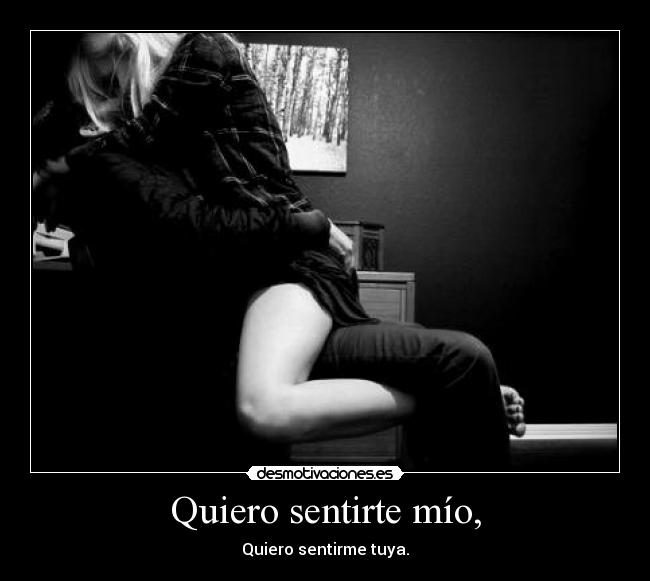 Quiero sentirte mío, - Quiero sentirme tuya.