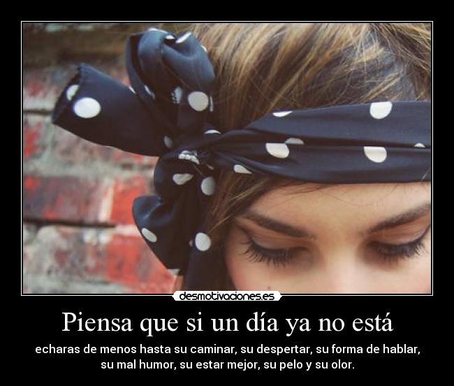 Piensa que si un día ya no está - echaras de menos hasta su caminar, su despertar, su forma de hablar,
su mal humor, su estar mejor, su pelo y su olor.