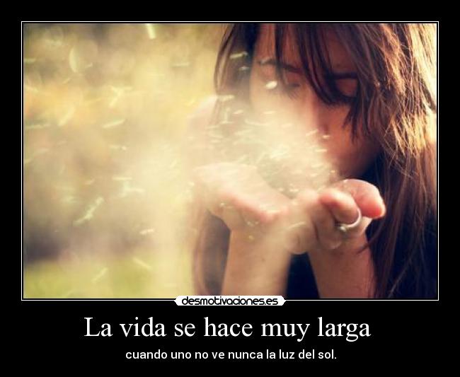 La vida se hace muy larga - cuando uno no ve nunca la luz del sol.