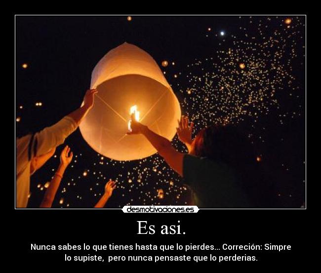 Es asi. - Nunca sabes lo que tienes hasta que lo pierdes... Correción: Simpre
lo supiste, pero nunca pensaste que lo perderias.