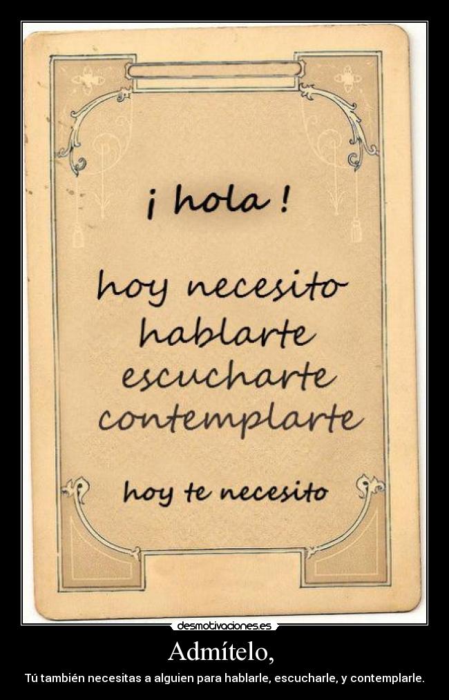 Admítelo,  - Tú también necesitas a alguien para hablarle, escucharle, y contemplarle.