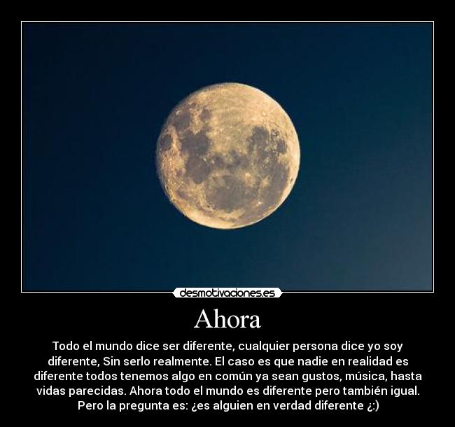 Ahora - Todo el mundo dice ser diferente, cualquier persona dice yo soy
diferente, Sin serlo realmente. El caso es que nadie en realidad es
diferente todos tenemos algo en común ya sean gustos, música, hasta
vidas parecidas. Ahora todo el mundo es diferente pero también igual.
Pero la pregunta es: ¿es alguien en verdad diferente ¿:)