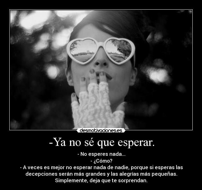 -Ya no sé que esperar. - - No esperes nada...
- ¿Cómo?
- A veces es mejor no esperar nada de nadie, porque si esperas las
decepciones serán más grandes y las alegrías más pequeñas.
Simplemente, deja que te sorprendan.