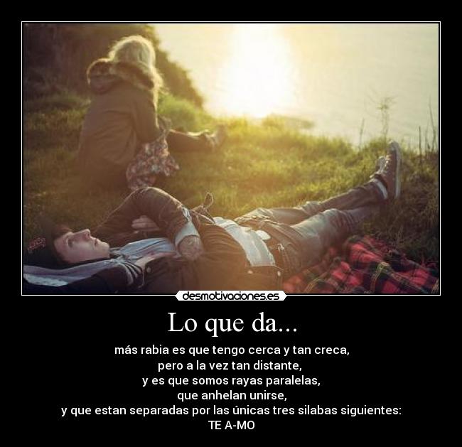 Lo que da... - más rabia es que tengo cerca y tan creca,
pero a la vez tan distante, 
y es que somos rayas paralelas,
que anhelan unirse,
y que estan separadas por las únicas tres silabas siguientes:
TE A-MO