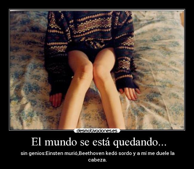 El mundo se está quedando... - sin genios:Einsten murió,Beethoven kedó sordo y a mí me duele la cabeza.