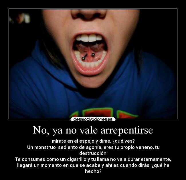 No, ya no vale arrepentirse - mírate en el espejo y dime, ¿qué ves?
Un monstruo  sediento de agonía, eres tu propio veneno, tu
destrucción.
Te consumes como un cigarrillo y tu llama no va a durar eternamente,
llegará un momento en que se acabe y ahí es cuando dirás: ¿qué he
hecho?
