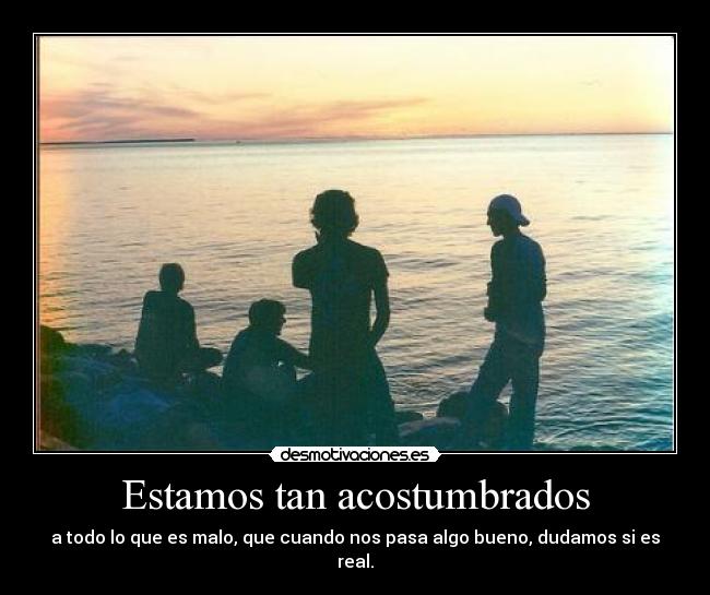 Estamos tan acostumbrados - a todo lo que es malo, que cuando nos pasa algo bueno, dudamos si es real.