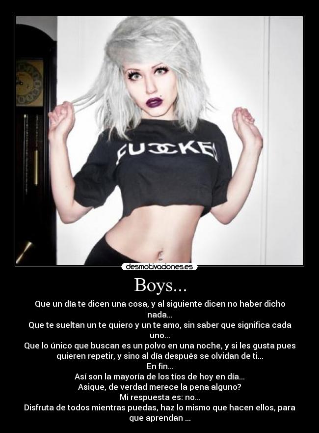Boys... - Que un día te dicen una cosa, y al siguiente dicen no haber dicho
nada...
Que te sueltan un te quiero y un te amo, sin saber que significa cada
uno...
Que lo único que buscan es un polvo en una noche, y si les gusta pues
quieren repetir, y sino al día después se olvidan de ti...
En fin...
Así son la mayoría de los tíos de hoy en día...
Asique, de verdad merece la pena alguno?
Mi respuesta es: no...
Disfruta de todos mientras puedas, haz lo mismo que hacen ellos, para
que aprendan ...