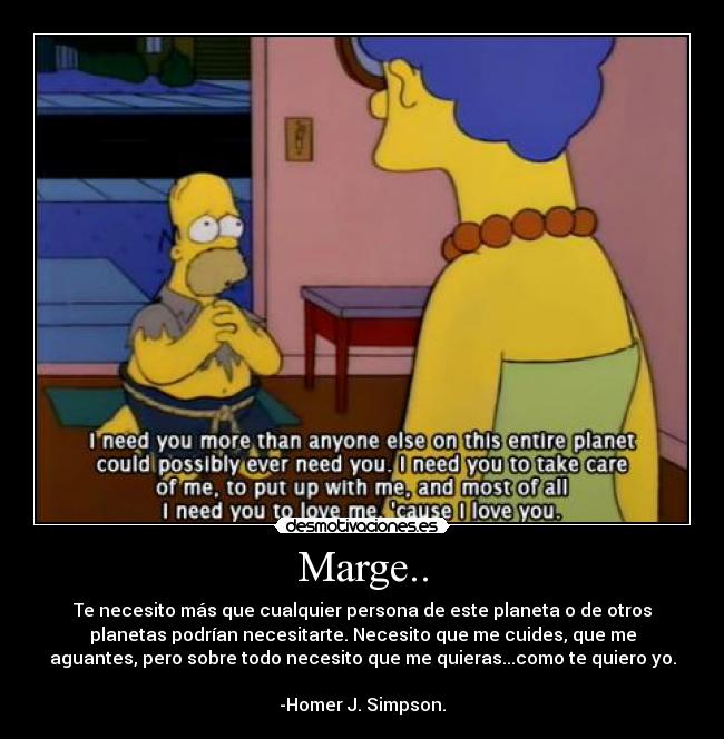Marge.. - Te necesito más que cualquier persona de este planeta o de otros
planetas podrían necesitarte. Necesito que me cuides, que me
aguantes, pero sobre todo necesito que me quieras...como te quiero yo.
-Homer J. Simpson.