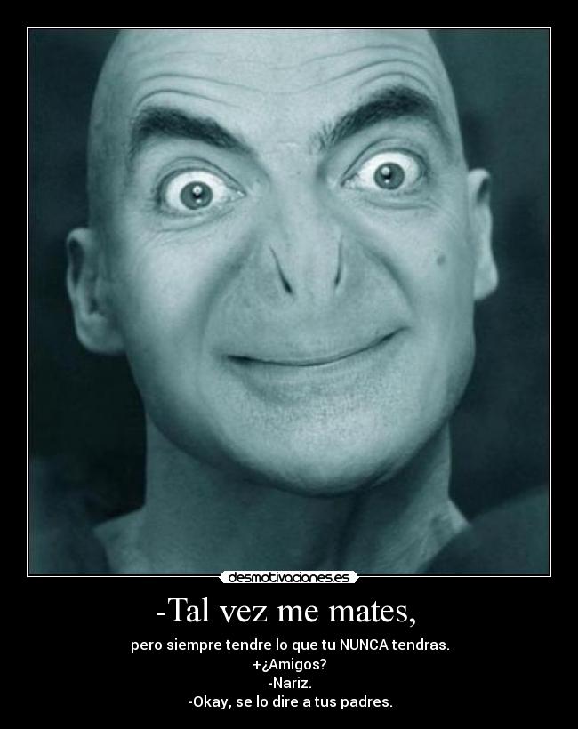 -Tal vez me mates, - pero siempre tendre lo que tu NUNCA tendras.
+¿Amigos?
-Nariz.
-Okay, se lo dire a tus padres.