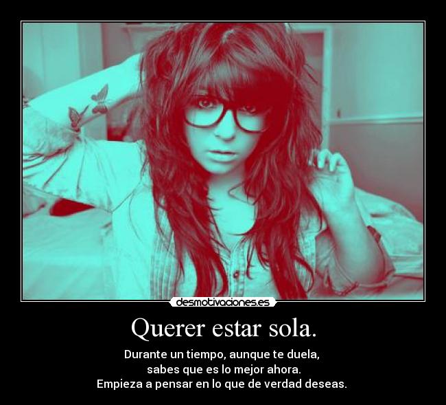 Querer estar sola. - Durante un tiempo, aunque te duela,
sabes que es lo mejor ahora.
Empieza a pensar en lo que de verdad deseas.