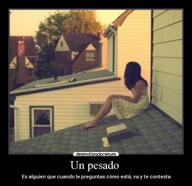 Un pesado  - Es alguien que cuando le preguntas cómo está, va y te contesta