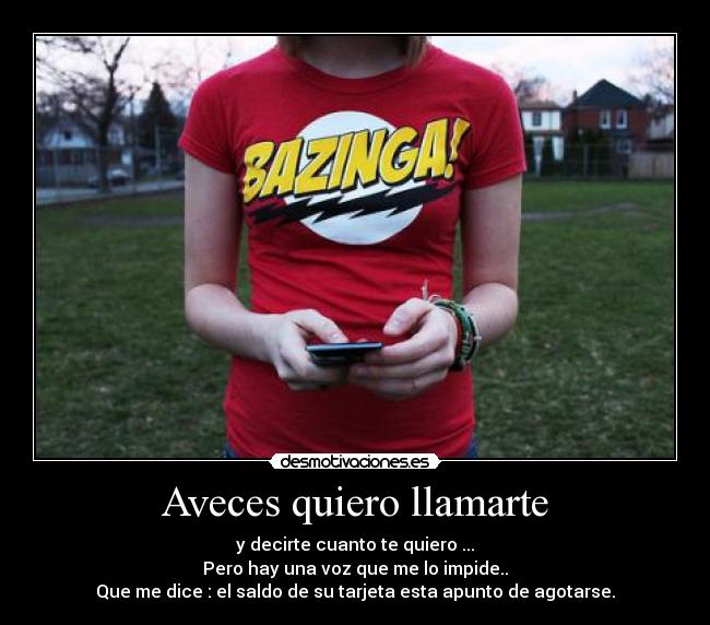 Aveces quiero llamarte - y decirte cuanto te quiero ...
Pero hay una voz que me lo impide..
Que me dice : el saldo de su tarjeta esta apunto de agotarse.