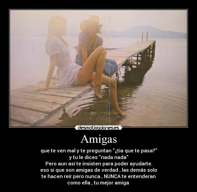 Amigas - que te ven mal y te preguntan ¿tia que te pasa?
y tu le dices nada nada
Pero aun así te insisten para poder ayudarte.
eso si que son amigas de verdad , las demás solo
te hacen reír pero nunca , NUNCA te entenderan
como ella , tu mejor amiga