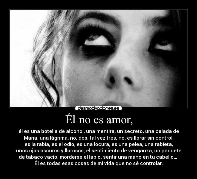 Él no es amor, - él es una botella de alcohol, una mentira, un secreto, una calada de
Maria, una lágrima, no, dos, tal vez tres, no, es llorar sin control,
es la rabia, es el odio, es una locura, es una pelea, una rabieta,
unos ojos oscuros y llorosos, el sentimiento de venganza, un paquete
de tabaco vacío, morderse el labio, sentir una mano en tu cabello…
Él es todas esas cosas de mi vida que no sé controlar.
