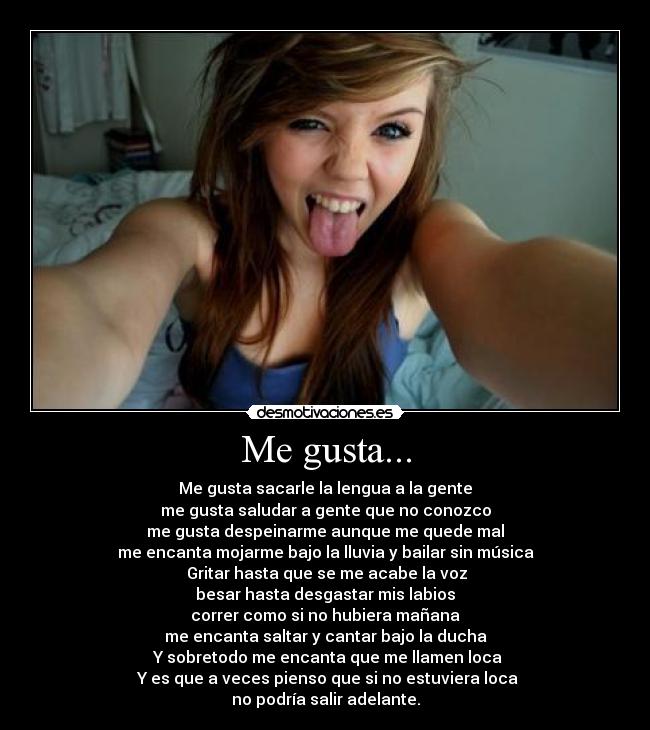 Me gusta... - Me gusta sacarle la lengua a la gente
me gusta saludar a gente que no conozco
me gusta despeinarme aunque me quede mal
me encanta mojarme bajo la lluvia y bailar sin música
Gritar hasta que se me acabe la voz
besar hasta desgastar mis labios
correr como si no hubiera mañana
me encanta saltar y cantar bajo la ducha
Y sobretodo me encanta que me llamen loca
Y es que a veces pienso que si no estuviera loca
no podría salir adelante.