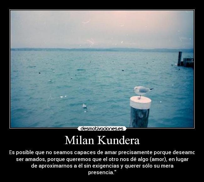 Milan Kundera - Es posible que no seamos capaces de amar precisamente porque deseamos
ser amados, porque queremos que el otro nos dé algo (amor), en lugar
de aproximarnos a él sin exigencias y querer sólo su mera
presencia.