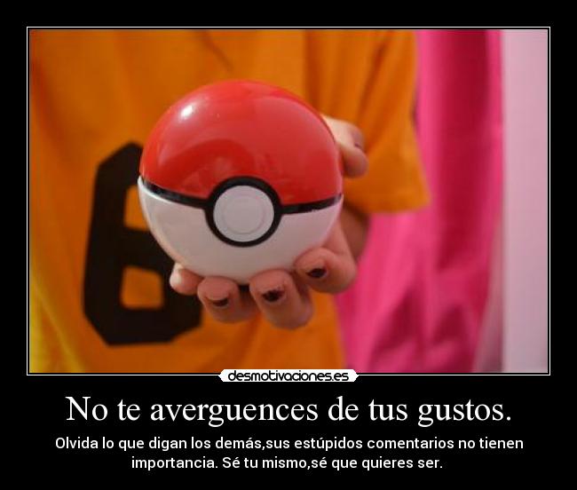 No te averguences de tus gustos. - Olvida lo que digan los demás,sus estúpidos comentarios no tienen
importancia. Sé tu mismo,sé que quieres ser.