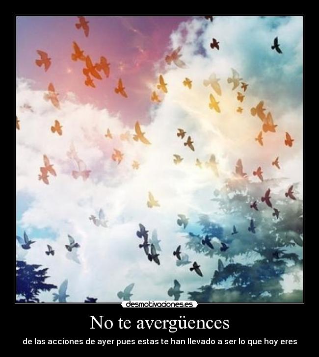 No te avergüences - de las acciones de ayer pues estas te han llevado a ser lo que hoy eres