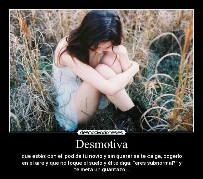 Desmotiva - que estés con el Ipod de tu novio y sin querer se te caiga, cogerlo
en el aire y que no toque el suelo y él te diga: eres subnormal? y
te meta un guantazo...