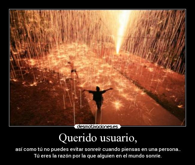 Querido usuario, - así como tú no puedes evitar sonreír cuando piensas en una persona..
Tú eres la razón por la que alguien en el mundo sonríe.