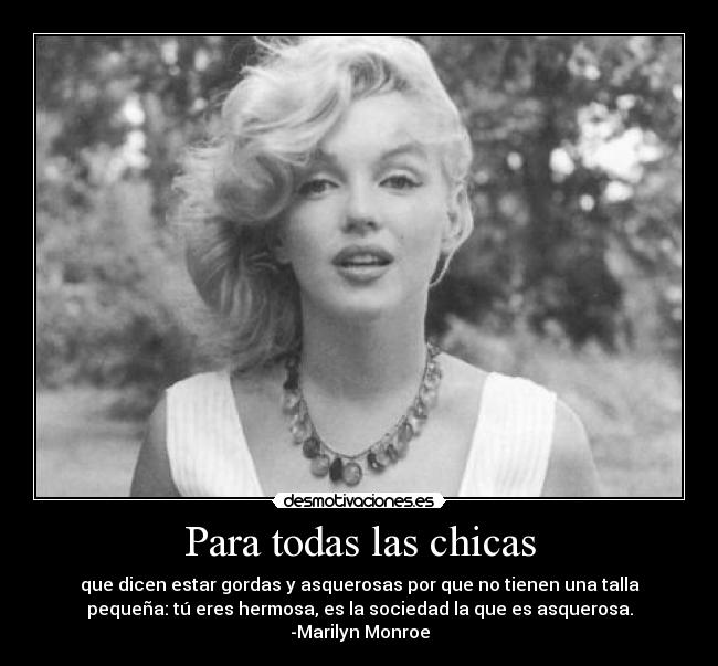 Para todas las chicas - que dicen estar gordas y asquerosas por que no tienen una talla
pequeña: tú eres hermosa, es la sociedad la que es asquerosa.
-Marilyn Monroe