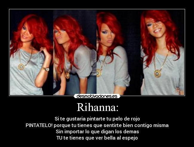 Rihanna: - Si te gustaria pintarte tu pelo de rojo
PINTATELO! porque tu tienes que sentirte bien contigo misma
Sin importar lo que digan los demas
TU te tienes que ver bella al espejo