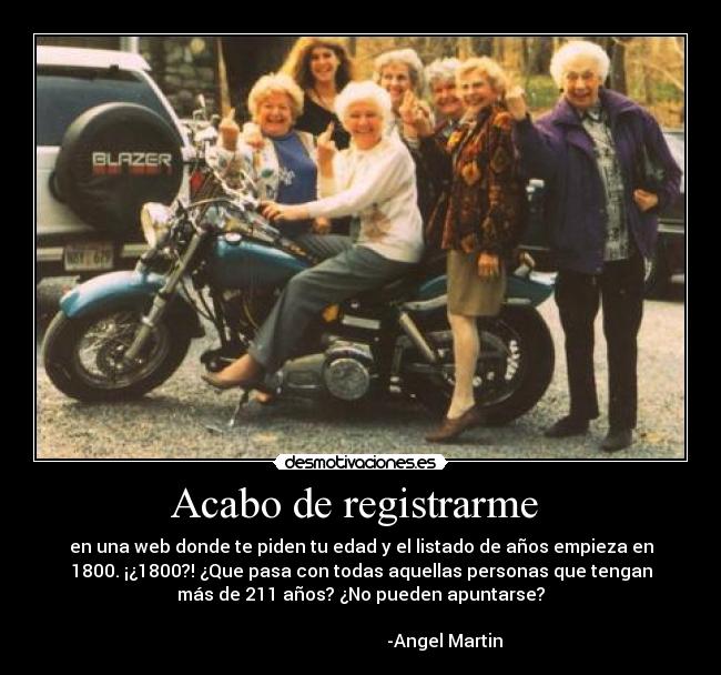 Acabo de registrarme  - en una web donde te piden tu edad y el listado de años empieza en
1800. ¡¿1800?! ¿Que pasa con todas aquellas personas que tengan
más de 211 años? ¿No pueden apuntarse?
                                                                      
                                      -Angel Martin