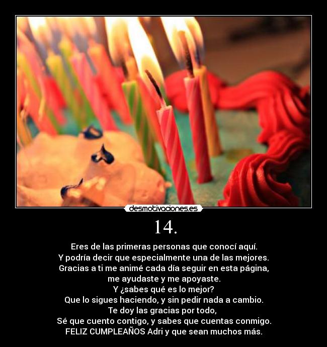 14. - Eres de las primeras personas que conocí aquí.
Y podría decir que especialmente una de las mejores.
Gracias a ti me animé cada día seguir en esta página,
me ayudaste y me apoyaste.
Y ¿sabes qué es lo mejor?
Que lo sigues haciendo, y sin pedir nada a cambio.
Te doy las gracias por todo, 
Sé que cuento contigo, y sabes que cuentas conmigo.
FELIZ CUMPLEAÑOS Adri y que sean muchos más.