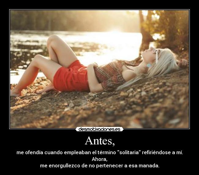 Antes, - me ofendía cuando empleaban el término solitaria refiriéndose a mí.
Ahora,
me enorgullezco de no pertenecer a esa manada.
