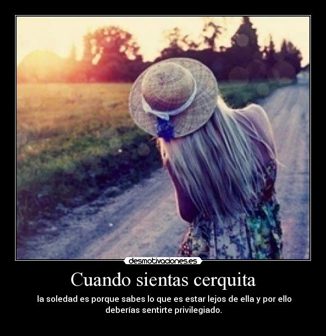Cuando sientas cerquita -  la soledad es porque sabes lo que es estar lejos de ella y por ello
deberías sentirte privilegiado.
