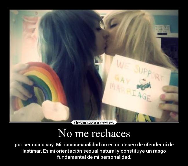 No me rechaces - por ser como soy. Mi homosexualidad no es un deseo de ofender ni de
lastimar. Es mi orientación sexual natural y constituye un rasgo
fundamental de mi personalidad.