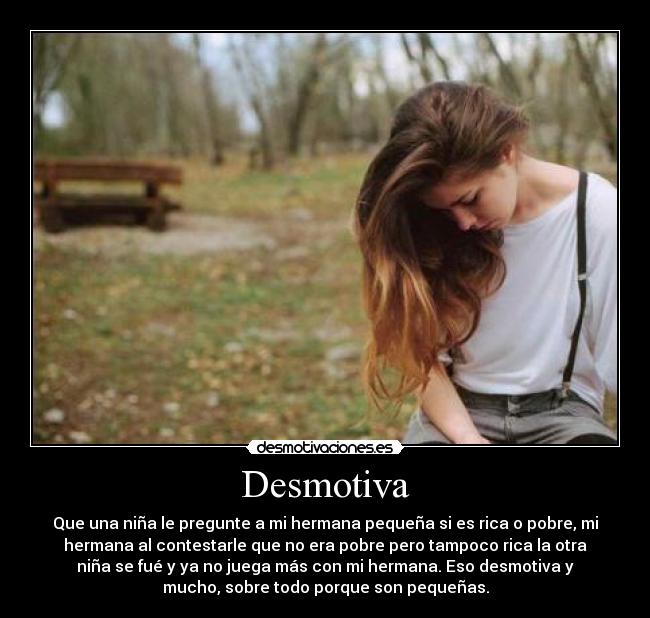 Desmotiva - Que una niña le pregunte a mi hermana pequeña si es rica o pobre, mi
hermana al contestarle que no era pobre pero tampoco rica la otra
niña se fué y ya no juega más con mi hermana. Eso desmotiva y
mucho, sobre todo porque son pequeñas.