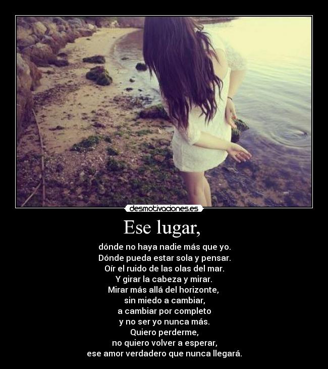Ese lugar, - dónde no haya nadie más que yo.
Dónde pueda estar sola y pensar.
Oír el ruido de las olas del mar.
Y girar la cabeza y mirar.
Mirar más allá del horizonte,
sin miedo a cambiar,
a cambiar por completo
y no ser yo nunca más.
Quiero perderme,
no quiero volver a esperar,
ese amor verdadero que nunca llegará.