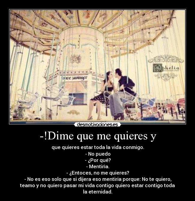 -!Dime que me quieres y - que quieres estar toda la vida conmigo.
- No puedo
- ¿Por qué?
- Mentirìa.
- ¿Entoces, no me quieres?
- No es eso solo que si dijera eso mentiria porque: No te quiero,
teamo y no quiero pasar mi vida contigo quiero estar contigo toda
la eternidad.