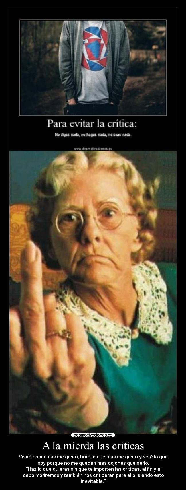 A la mierda las criticas - Viviré como mas me gusta, haré lo que mas me gusta y seré lo que
soy porque no me quedan mas cojones que serlo.
Haz lo que quieras sin que te importen las criticas, al fin y al
cabo moriremos y también nos criticaran para ello, siendo esto
inevitable.