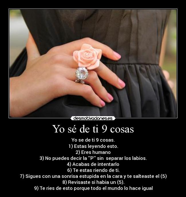 Yo sé de ti 9 cosas - Yo se de ti 9 cosas.
1) Estas leyendo esto.
2) Eres humano
3) No puedes decir la P sin separar los labios.
4) Acabas de intentarlo
6) Te estas riendo de ti.
7) Sigues con una sonrisa estupida en la cara y te salteaste el (5)
8) Revisaste si habia un (5).
9) Te ries de esto porque todo el mundo lo hace igual
