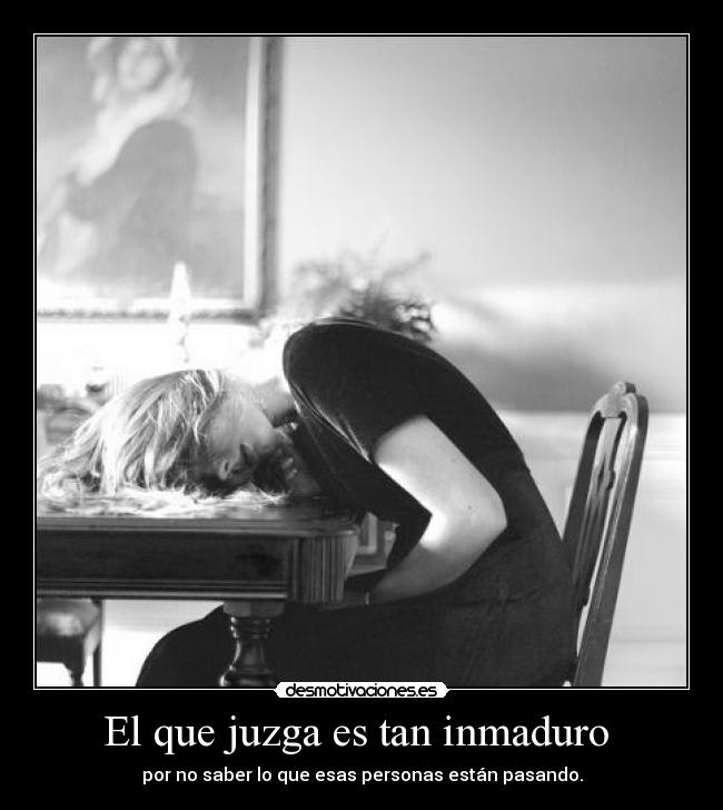 El que juzga es tan inmaduro - por no saber lo que esas personas están pasando.